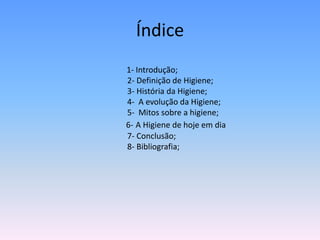 Índice1- Introdução;                                        2- Definição de Higiene;                                        3- História da Higiene;			        4-  A evolução da Higiene;  			        5-  Mitos sobre a higiene;6-A Higiene de hoje em dia                                        7- Conclusão;                                        8- Bibliografia;