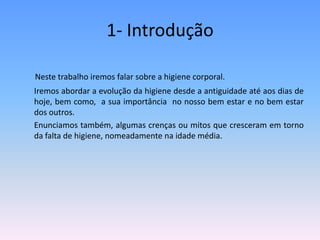 1- IntroduçãoNeste trabalho iremos falar sobre a higiene corporal. 	Iremos abordar a evolução da higiene desde a antiguidade até aos dias de hoje, bem como,  a sua importância  no nosso bem estar e no bem estar dos outros. 	Enunciamos também, algumas crenças ou mitos que cresceram em torno da falta de higiene, nomeadamente na idade média.