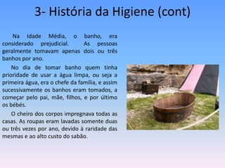 3- História da Higiene (cont) Na Idade Média, o banho, era considerado prejudicial.  As pessoas geralmente tomavam apenas dois ou três banhos por ano.No dia de tomar banho quem tinha prioridade de usar a água limpa, ou seja a primeira água, era o chefe da família, e assim sucessivamente os banhos eram tomados, a começar pelo pai, mãe, filhos, e por último os bébés.O cheiro dos corpos impregnava todas as casas. As roupas eram lavadas somente duas ou três vezes por ano, devido à raridade das mesmas e ao alto custo do sabão.
