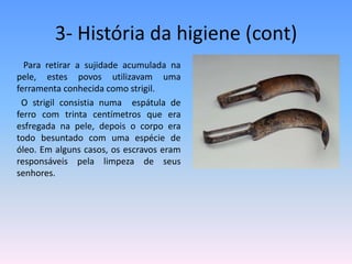 3- História da higiene (cont)          Para retirar a sujidade acumulada na pele, estes povos utilizavam uma ferramenta conhecida como strigil.         O strigil consistia numa  espátula de ferro com trinta centímetros que era esfregada na pele, depois o corpo era todo besuntado com uma espécie de óleo. Em alguns casos, os escravos eram responsáveis pela limpeza de seus senhores.