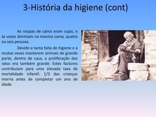 3-História da higiene (cont)	As roupas de cama eram sujas, e às vezes dormiam na mesma cama, quatro ou seis pessoas. 	Devido a tanta falta de higiene e a muitas vezes manterem animais de grande porte, dentro de casa, a proliferação dos ratos era também grande. Estes factores contribuíam para uma elevada taxa de mortalidade infantil. 1/3 das crianças morria antes de completar um ano de idade.