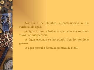 No dia 1 de Outubro, é comemorado o dia Nacional da água. A água é uma substância que, sem ela os seres vivos não sobreviviam.  A água encontra-se no estado líquido, sólido e gasoso. A água possui a fórmula química de H2O. 