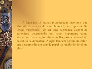 A água possui muitas propriedades incomuns que são críticas para a vida: é um bom solvente e possui alta tensão superficial. Por ser uma substância estável na atmosfera, desempenha um papel importante como absorvente da radiação infravermelha, essencial no efeito de estufa da atmosfera. A água também possui um calor, que desempenha um grande papel na regulação do clima global.  