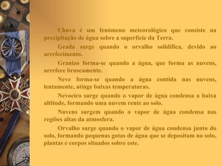 Chuva é um fenómeno meteorológico que consiste na precipitação de água sobre a superfície da Terra. Geada surge quando o orvalho solidifica, devido ao arrefecimento. Granizo forma-se quando a água, que forma as nuvens, arrefece bruscamente. Neve forma-se quando a água contida nas nuvens, lentamente, atinge baixas temperaturas. Nevoeiro surge quando o vapor de água condensa a baixa altitude, formando uma nuvem rente ao solo. Nuvens surgem quando o vapor de água condensa nas regiões altas da atmosfera. Orvalho surge quando o vapor de água condensa junto do solo, formando pequenas gotas de água que se depositam no solo, plantas e corpos situados sobre este. 