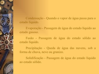 Condensação - Quando o vapor de água passa para o estado líquido. Evaporação - Passagem de água do estado líquido ao estado gasoso. Fusão - Passagem de água do estado sólido ao estado líquido. Precipitação - Queda de água das nuvens, sob a forma de chuva, neve ou granizo. Solidificação - Passagem de água do estado líquido ao estado sólido. 