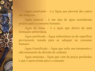 Água canalizada – é a Água que provem dos canos das torneiras. Água mineral – é um tipo de água considerada própria para o consumo humano. Água de mina – é a água que deriva de uma formação subterrânea. Água purificada - Água subterrânea ou de superfície previamente tratada para se adequar ao consumo humano. Água Gaseificada – Água que sofre um tratamento e adicionamento de dióxido de carbono  Água artesiana - Água que vem de poços profundos e que é aproveitada para o consumo  