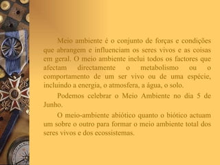 Meio ambiente é o conjunto de forças e condições que abrangem e influenciam os seres vivos e as coisas em geral. O meio ambiente inclui todos os factores que afectam directamente o metabolismo ou o comportamento de um ser vivo ou de uma espécie, incluindo a energia, o atmosfera, a água, o solo.   Podemos celebrar o Meio Ambiente no dia 5 de Junho. O meio-ambiente abiótico quanto o biótico actuam um sobre o outro para formar o meio ambiente total dos seres vivos e dos ecossistemas.   