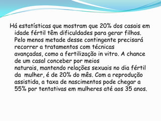 Há estatísticas que mostram que 20% dos casais em idade fértil têm dificuldades para gerar filhos. Pelo menos metade desse contingente precisará recorrer a tratamentos com técnicas avançadas, como a fertilização in vitro. A chance de um casal conceber por meios naturais, mantendo relações sexuais no dia fértil da  mulher, é de 20% do mês. Com a reprodução assistida, a taxa de nascimentos pode chegar a 55% por tentativas em mulheres até aos 35 anos.