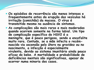 Os episódios de recorrência são menos intensos e frequentemente antes da erupção das vesículas há irritação (comichão) da mucosa. O vírus é transmitido mesmo na ausência de sintomas.As complicações são mais raras e mais moderadas quando ocorrem somente na forma labial. Um tipo de complicação específico do HSV2 é a meningite, que é pouco perigosa, sendo a encefalite muito rara. Contudo, se a mãe infecta o recém-nascido via ascensão pelo útero na gravidez ou no nascimento, a infecção é especialmente virulenta, devido ao sistema imunitário ainda pouco eficaz do bebe. A mortalidade e probabilidade de deficiências mentais são significativas, apesar de ocorrer numa minoria dos casos.