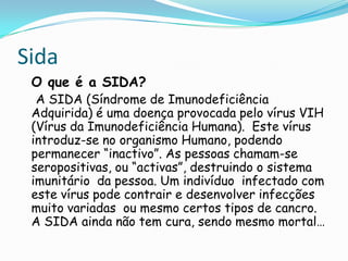 SidaO que é a SIDA?    A SIDA (Síndrome de Imunodeficiência Adquirida) é uma doença provocada pelo vírus VIH (Vírus da Imunodeficiência Humana).  Este vírus introduz-se no organismo Humano, podendo permanecer “inactivo”. As pessoas chamam-se seropositivas, ou “activas”, destruindo o sistema imunitário  da pessoa. Um indivíduo  infectado com este vírus pode contrair e desenvolver infecções muito variadas  ou mesmo certos tipos de cancro. A SIDA ainda não tem cura, sendo mesmo mortal…