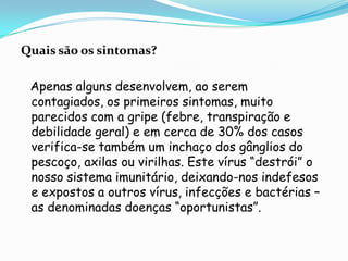 Quais são os sintomas?Apenas alguns desenvolvem, ao serem contagiados, os primeiros sintomas, muito parecidos com a gripe (febre, transpiração e debilidade geral) e em cerca de 30% dos casos verifica-se também um inchaço dos gânglios do pescoço, axilas ou virilhas. Este vírus “destrói” o nosso sistema imunitário, deixando-nos indefesos e expostos a outros vírus, infecções e bactérias – as denominadas doenças “oportunistas”. 