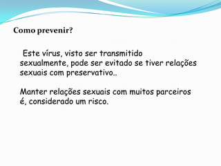 Como prevenir?    Este vírus, visto ser transmitido sexualmente, pode ser evitado se tiver relações sexuais com preservativo..Manter relações sexuais com muitos parceiros é, considerado um risco.