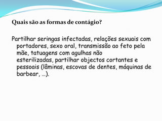 Quais são as formas de contágio?Partilhar seringas infectadas, relações sexuais com portadores, sexo oral, transmissão ao feto pela mãe, tatuagens com agulhas não esterilizadas, partilhar objectos cortantes e pessoais (lâminas, escovas de dentes, máquinas de barbear, …).