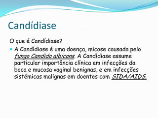 CandídiaseO que é Candídiase?A Candídiase é uma doença, micose causada pelo fungoCandida albicans. A Candídiase assume particular importância clínica em infecções da boca e mucosa vaginal benignas, e em infecções sistémicas malignas em doentes com SIDA/AIDS.