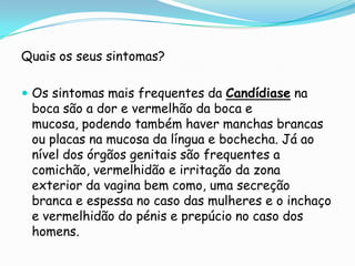 Quais os seus sintomas?Os sintomas mais frequentes da Candídiase na boca são a dor e vermelhão da boca e mucosa, podendo também haver manchas brancas ou placas na mucosa da língua e bochecha. Já ao nível dos órgãos genitais são frequentes a comichão, vermelhidão e irritação da zona exterior da vagina bem como, uma secreção branca e espessa no caso das mulheres e o inchaço e vermelhidão do pénis e prepúcio no caso dos homens.