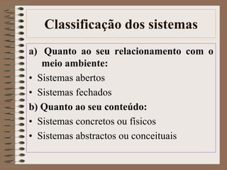Classificação dos sistemas 
a) Quanto ao seu relacionamento com o 
meio ambiente: 
• Sistemas abertos 
• Sistemas fechados 
b) Quanto ao seu conteúdo: 
• Sistemas concretos ou físicos 
• Sistemas abstractos ou conceituais 
 