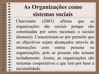 As Organizações como 
sistemas sociais 
Chiavenato (2003) afirma que as 
organizações são sociais porque são 
constituídas por seres racionais e sociais 
(homem). Caracterizam-se por permitir que 
os objectivos sejam alcançados através de 
interacções com outras pessoas ou 
organizações, pois as pessoas não actuam 
isoladamente. Assim, as organizações são 
sistemas cooperativos e que tem por base a 
racionalidade. 
 