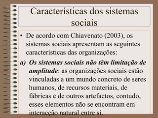 Características dos sistemas 
sociais 
• De acordo com Chiavenato (2003), os 
sistemas sociais apresentam as seguintes 
características das organizações: 
a) Os sistemas sociais não têm limitação de 
amplitude: as organizações sociais estão 
vinculadas a um mundo concreto de seres 
humanos, de recursos materiais, de 
fábricas e de outros artefactos, contudo, 
esses elementos não se encontram em 
interacção natural entre si. 
 