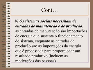 Cont… 
b) Os sistemas sociais necessitam de 
entradas de manutenção e de produção: 
as entradas de manutenção são importações 
de energia que sustenta o funcionamento 
do sistema, enquanto as entradas de 
produção são as importações da energia 
que é processada para proporcionar um 
resultado produtivo (incluem as 
motivações das pessoas). 
 