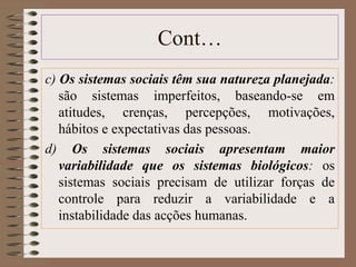 Cont… 
c) Os sistemas sociais têm sua natureza planejada: 
são sistemas imperfeitos, baseando-se em 
atitudes, crenças, percepções, motivações, 
hábitos e expectativas das pessoas. 
d) Os sistemas sociais apresentam maior 
variabilidade que os sistemas biológicos: os 
sistemas sociais precisam de utilizar forças de 
controle para reduzir a variabilidade e a 
instabilidade das acções humanas. 
 