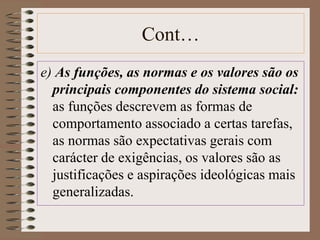 Cont… 
e) As funções, as normas e os valores são os 
principais componentes do sistema social: 
as funções descrevem as formas de 
comportamento associado a certas tarefas, 
as normas são expectativas gerais com 
carácter de exigências, os valores são as 
justificações e aspirações ideológicas mais 
generalizadas. 
 