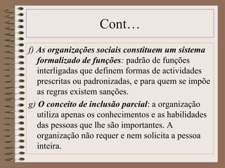 Cont… 
f) As organizações sociais constituem um sistema 
formalizado de funções: padrão de funções 
interligadas que definem formas de actividades 
prescritas ou padronizadas, e para quem se impõe 
as regras existem sanções. 
g) O conceito de inclusão parcial: a organização 
utiliza apenas os conhecimentos e as habilidades 
das pessoas que lhe são importantes. A 
organização não requer e nem solicita a pessoa 
inteira. 
 