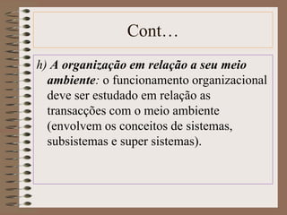 Cont… 
h) A organização em relação a seu meio 
ambiente: o funcionamento organizacional 
deve ser estudado em relação as 
transacções com o meio ambiente 
(envolvem os conceitos de sistemas, 
subsistemas e super sistemas). 
 