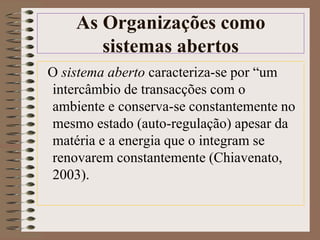 As Organizações como 
sistemas abertos 
O sistema aberto caracteriza-se por “um 
intercâmbio de transacções com o 
ambiente e conserva-se constantemente no 
mesmo estado (auto-regulação) apesar da 
matéria e a energia que o integram se 
renovarem constantemente (Chiavenato, 
2003). 
 