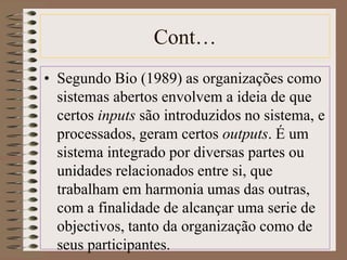 Cont… 
• Segundo Bio (1989) as organizações como 
sistemas abertos envolvem a ideia de que 
certos inputs são introduzidos no sistema, e 
processados, geram certos outputs. É um 
sistema integrado por diversas partes ou 
unidades relacionados entre si, que 
trabalham em harmonia umas das outras, 
com a finalidade de alcançar uma serie de 
objectivos, tanto da organização como de 
seus participantes. 
 