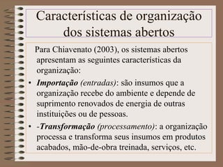 Características de organização 
dos sistemas abertos 
Para Chiavenato (2003), os sistemas abertos 
apresentam as seguintes características da 
organização: 
• Importação (entradas): são insumos que a 
organização recebe do ambiente e depende de 
suprimento renovados de energia de outras 
instituições ou de pessoas. 
• -Transformação (processamento): a organização 
processa e transforma seus insumos em produtos 
acabados, mão-de-obra treinada, serviços, etc. 
 