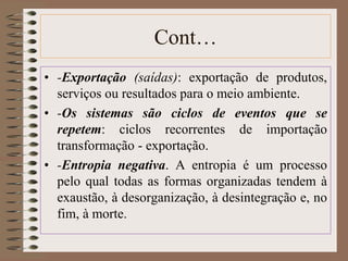 Cont… 
• -Exportação (saídas): exportação de produtos, 
serviços ou resultados para o meio ambiente. 
• -Os sistemas são ciclos de eventos que se 
repetem: ciclos recorrentes de importação 
transformação - exportação. 
• -Entropia negativa. A entropia é um processo 
pelo qual todas as formas organizadas tendem à 
exaustão, à desorganização, à desintegração e, no 
fim, à morte. 
 