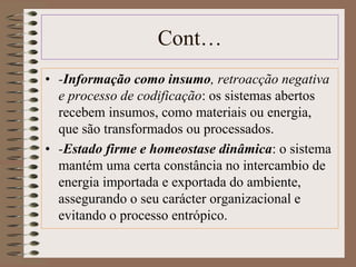Cont… 
• -Informação como insumo, retroacção negativa 
e processo de codificação: os sistemas abertos 
recebem insumos, como materiais ou energia, 
que são transformados ou processados. 
• -Estado firme e homeostase dinâmica: o sistema 
mantém uma certa constância no intercambio de 
energia importada e exportada do ambiente, 
assegurando o seu carácter organizacional e 
evitando o processo entrópico. 
 