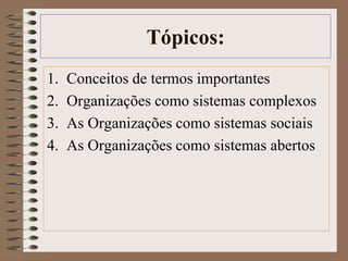 Tópicos: 
1. Conceitos de termos importantes 
2. Organizações como sistemas complexos 
3. As Organizações como sistemas sociais 
4. As Organizações como sistemas abertos 
 