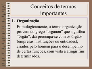 Conceitos de termos 
importantes 
1. Organização 
Etimologicamente, o termo organização 
provem do grego “organon” que significa 
“órgão”, dai preocupa-se com os órgãos 
(empresas, instituições ou entidades), 
criados pelo homem para o desempenho 
de certas funções, com vista a atingir fins 
determinados. 
 