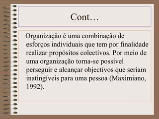 Cont… 
Organização é uma combinação de 
esforços individuais que tem por finalidade 
realizar propósitos colectivos. Por meio de 
uma organização torna-se possível 
perseguir e alcançar objectivos que seriam 
inatingíveis para uma pessoa (Maximiano, 
1992). 
 