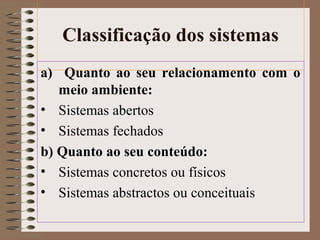 Classificação dos sistemas 
a) Quanto ao seu relacionamento com o 
meio ambiente: 
• Sistemas abertos 
• Sistemas fechados 
b) Quanto ao seu conteúdo: 
• Sistemas concretos ou físicos 
• Sistemas abstractos ou conceituais 
 