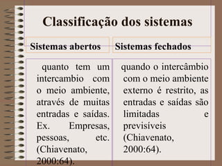 Classificação dos sistemas 
Sistemas abertos 
quanto tem um 
intercambio com 
o meio ambiente, 
através de muitas 
entradas e saídas. 
Ex. Empresas, 
pessoas, etc. 
(Chiavenato, 
2000:64). 
Sistemas fechados 
quando o intercâmbio 
com o meio ambiente 
externo é restrito, as 
entradas e saídas são 
limitadas e 
previsíveis 
(Chiavenato, 
2000:64). 
 
