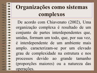 Organizações como sistemas 
complexos 
De acordo com Chiavenato (2002), Uma 
organização complexa é resultado de um 
conjunto de partes interdependentes que, 
unidas, formam um todo, que, por sua vez, 
é interdependente de um ambiente mais 
amplo. caracterizam-se por um elevado 
grau de complexidade na estrutura e nos 
processos devido ao grande tamanho 
(proporções maiores) ou a natureza das 
operações. 
 