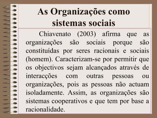 As Organizações como 
sistemas sociais 
Chiavenato (2003) afirma que as 
organizações são sociais porque são 
constituídas por seres racionais e sociais 
(homem). Caracterizam-se por permitir que 
os objectivos sejam alcançados através de 
interacções com outras pessoas ou 
organizações, pois as pessoas não actuam 
isoladamente. Assim, as organizações são 
sistemas cooperativos e que tem por base a 
racionalidade. 
 