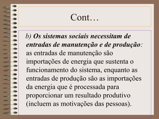 Cont… 
b) Os sistemas sociais necessitam de 
entradas de manutenção e de produção: 
as entradas de manutenção são 
importações de energia que sustenta o 
funcionamento do sistema, enquanto as 
entradas de produção são as importações 
da energia que é processada para 
proporcionar um resultado produtivo 
(incluem as motivações das pessoas). 
 