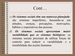 Cont… 
c) Os sistemas sociais têm sua natureza planejada: 
são sistemas imperfeitos, baseando-se em 
atitudes, crenças, percepções, motivações, 
hábitos e expectativas das pessoas. 
d) Os sistemas sociais apresentam maior 
variabilidade que os sistemas biológicos: os 
sistemas sociais precisam de utilizar forças de 
controle para reduzir a variabilidade e a 
instabilidade das acções humanas. 
 