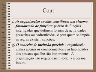 Cont… 
f) As organizações sociais constituem um sistema 
formalizado de funções: padrão de funções 
interligadas que definem formas de actividades 
prescritas ou padronizadas, e para quem se impõe 
as regras existem sanções. 
g) O conceito de inclusão parcial: a organização 
utiliza apenas os conhecimentos e as habilidades 
das pessoas que lhe são importantes. A 
organização não requer e nem solicita a pessoa 
inteira. 
 