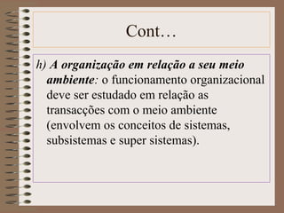 Cont… 
h) A organização em relação a seu meio 
ambiente: o funcionamento organizacional 
deve ser estudado em relação as 
transacções com o meio ambiente 
(envolvem os conceitos de sistemas, 
subsistemas e super sistemas). 
 