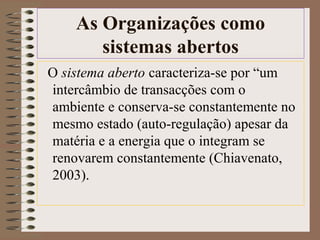 As Organizações como 
sistemas abertos 
O sistema aberto caracteriza-se por “um 
intercâmbio de transacções com o 
ambiente e conserva-se constantemente no 
mesmo estado (auto-regulação) apesar da 
matéria e a energia que o integram se 
renovarem constantemente (Chiavenato, 
2003). 
 