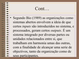 Cont… 
• Segundo Bio (1989) as organizações como 
sistemas abertos envolvem a ideia de que 
certos inputs são introduzidos no sistema, e 
processados, geram certos outputs. É um 
sistema integrado por diversas partes ou 
unidades relacionados entre si, que 
trabalham em harmonia umas das outras, 
com a finalidade de alcançar uma serie de 
objectivos, tanto da organização como de 
seus participantes. 
 