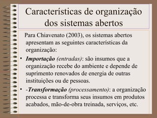Características de organização 
dos sistemas abertos 
Para Chiavenato (2003), os sistemas abertos 
apresentam as seguintes características da 
organização: 
• Importação (entradas): são insumos que a 
organização recebe do ambiente e depende de 
suprimento renovados de energia de outras 
instituições ou de pessoas. 
• -Transformação (processamento): a organização 
processa e transforma seus insumos em produtos 
acabados, mão-de-obra treinada, serviços, etc. 
 