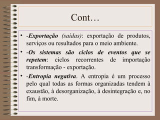 Cont… 
• -Exportação (saídas): exportação de produtos, 
serviços ou resultados para o meio ambiente. 
• -Os sistemas são ciclos de eventos que se 
repetem: ciclos recorrentes de importação 
transformação - exportação. 
• -Entropia negativa. A entropia é um processo 
pelo qual todas as formas organizadas tendem à 
exaustão, à desorganização, à desintegração e, no 
fim, à morte. 
 