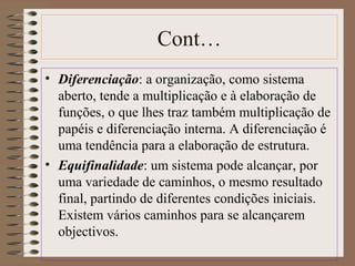 Cont… 
• Diferenciação: a organização, como sistema 
aberto, tende a multiplicação e à elaboração de 
funções, o que lhes traz também multiplicação de 
papéis e diferenciação interna. A diferenciação é 
uma tendência para a elaboração de estrutura. 
• Equifinalidade: um sistema pode alcançar, por 
uma variedade de caminhos, o mesmo resultado 
final, partindo de diferentes condições iniciais. 
Existem vários caminhos para se alcançarem 
objectivos. 
 