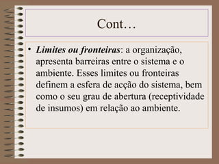 Cont… 
• Limites ou fronteiras: a organização, 
apresenta barreiras entre o sistema e o 
ambiente. Esses limites ou fronteiras 
definem a esfera de acção do sistema, bem 
como o seu grau de abertura (receptividade 
de insumos) em relação ao ambiente. 
 