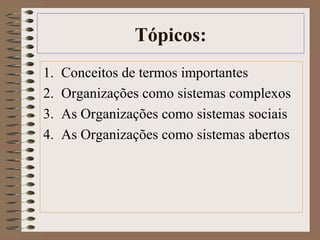 Tópicos: 
1. Conceitos de termos importantes 
2. Organizações como sistemas complexos 
3. As Organizações como sistemas sociais 
4. As Organizações como sistemas abertos 
 